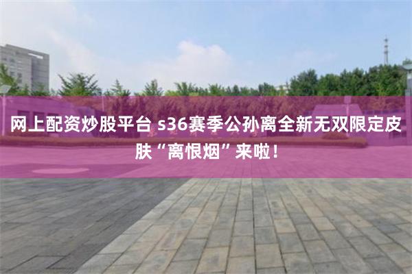 网上配资炒股平台 s36赛季公孙离全新无双限定皮肤“离恨烟”来啦！