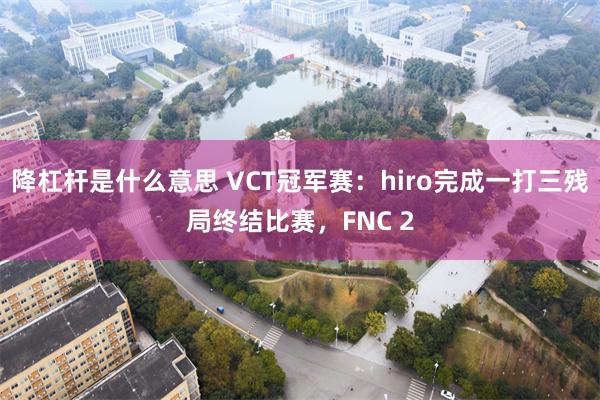 降杠杆是什么意思 VCT冠军赛：hiro完成一打三残局终结比赛，FNC 2