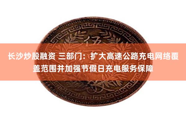 长沙炒股融资 三部门：扩大高速公路充电网络覆盖范围并加强节假日充电服务保障