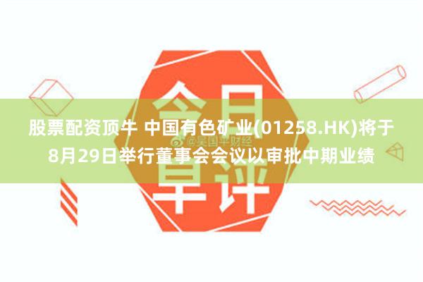 股票配资顶牛 中国有色矿业(01258.HK)将于8月29日举行董事会会议以审批中期业绩