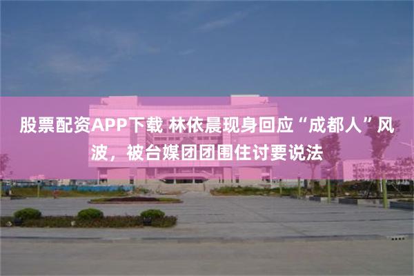 股票配资APP下载 林依晨现身回应“成都人”风波，被台媒团团围住讨要说法