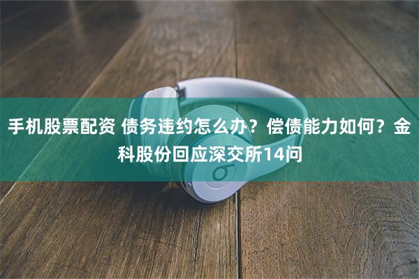 手机股票配资 债务违约怎么办？偿债能力如何？金科股份回应深交所14问