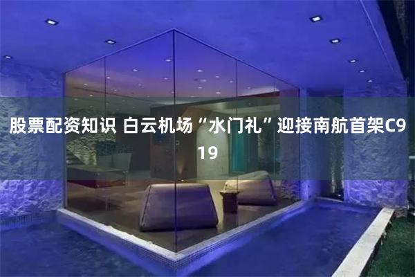 股票配资知识 白云机场“水门礼”迎接南航首架C919