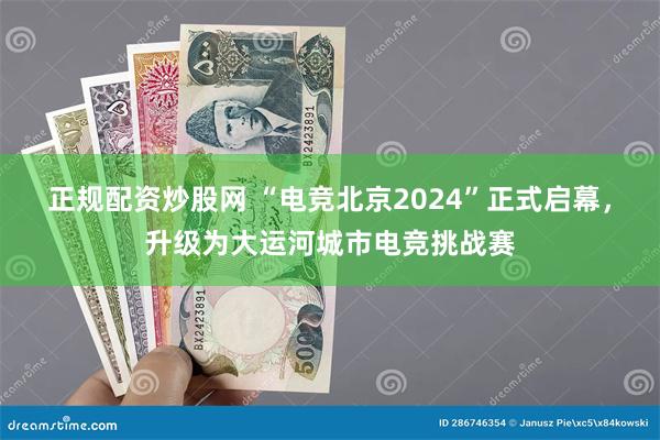 正规配资炒股网 “电竞北京2024”正式启幕，升级为大运河城市电竞挑战赛