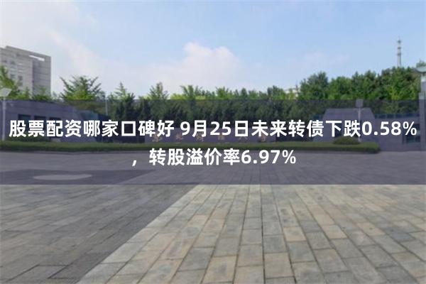 股票配资哪家口碑好 9月25日未来转债下跌0.58%，转股溢价率6.97%