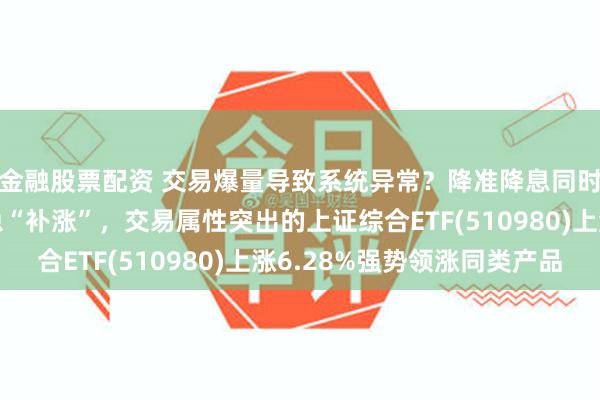 金融股票配资 交易爆量导致系统异常？降准降息同时落地，上证指数紧急“补涨”，交易属性突出的上证综合ETF(510980)上涨6.28%强势领涨同类产品