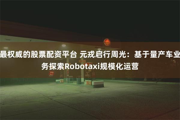 最权威的股票配资平台 元戎启行周光：基于量产车业务探索Robotaxi规模化运营