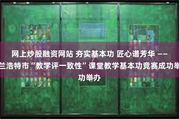 网上炒股融资网站 夯实基本功 匠心谱芳华 ——乌兰浩特市“教学评一致性”课堂教学基本功竞赛成功举办