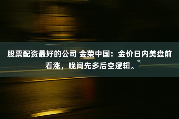 股票配资最好的公司 金荣中国：金价日内美盘前看涨，晚间先多后空逻辑。