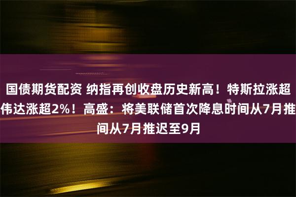 国债期货配资 纳指再创收盘历史新高！特斯拉涨超3%，英伟达涨超2%！高盛：将美联储首次降息时间从7月推迟至9月