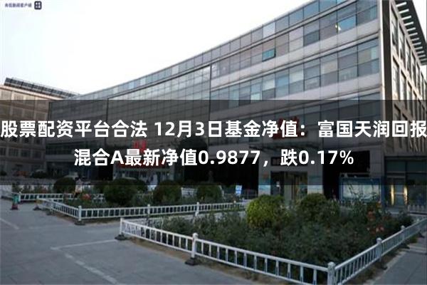 股票配资平台合法 12月3日基金净值：富国天润回报混合A最新净值0.9877，跌0.17%