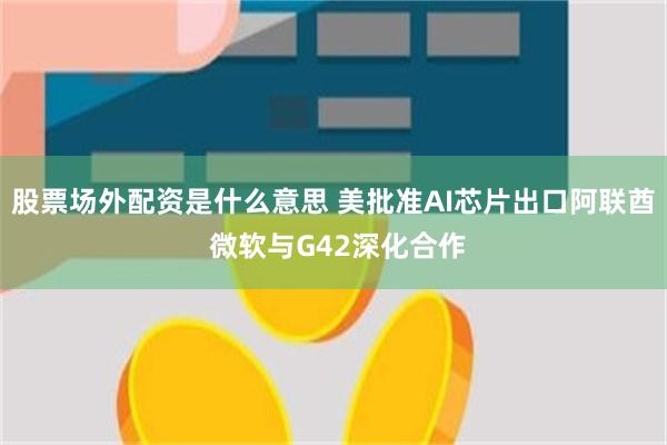 股票场外配资是什么意思 美批准AI芯片出口阿联酋 微软与G42深化合作