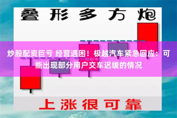 炒股配资巨亏 经营遇困！极越汽车紧急回应：可能出现部分用户交车迟缓的情况