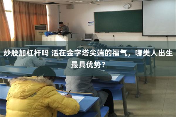 炒股加杠杆吗 活在金字塔尖端的福气，哪类人出生最具优势？