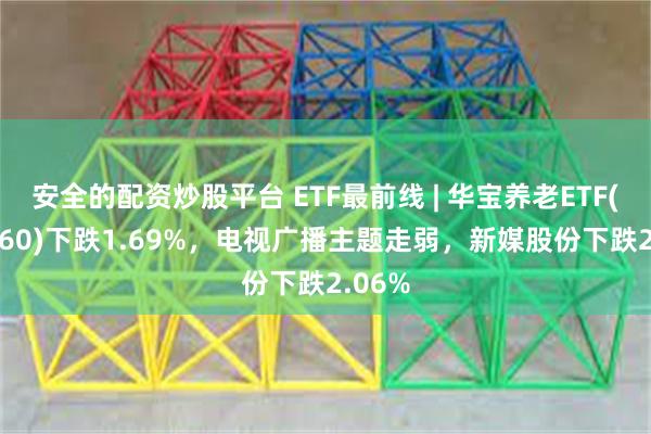 安全的配资炒股平台 ETF最前线 | 华宝养老ETF(516560)下跌1.69%，电视广播主题走弱，新媒股份下跌2.06%