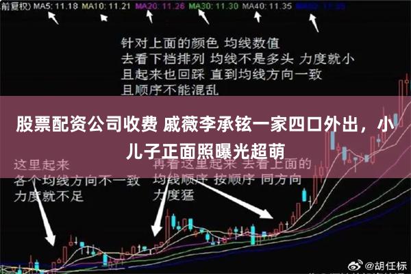 股票配资公司收费 戚薇李承铉一家四口外出，小儿子正面照曝光超萌