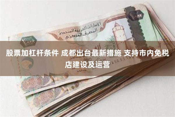 股票加杠杆条件 成都出台最新措施 支持市内免税店建设及运营