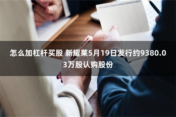 怎么加杠杆买股 新耀莱5月19日发行约9380.03万股认购股份