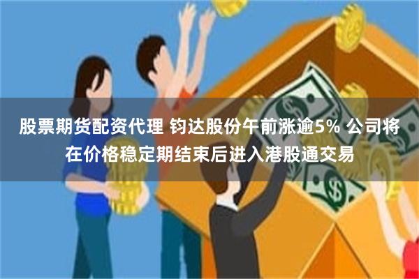 股票期货配资代理 钧达股份午前涨逾5% 公司将在价格稳定期结束后进入港股通交易