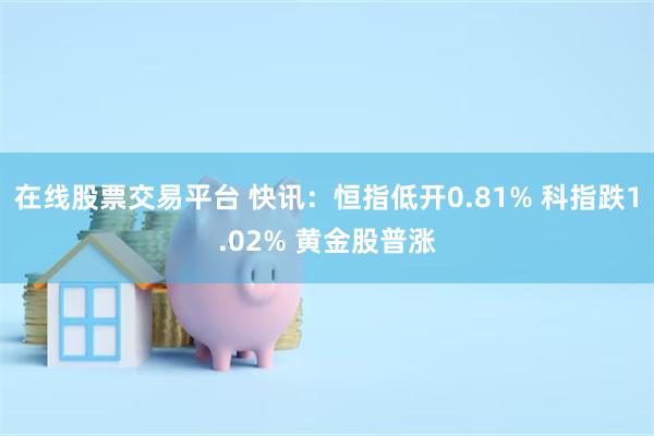 在线股票交易平台 快讯：恒指低开0.81% 科指跌1.02% 黄金股普涨