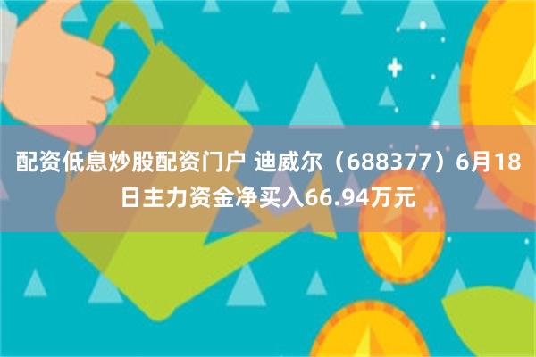 配资低息炒股配资门户 迪威尔（688377）6月18日主力资金净买入66.94万元