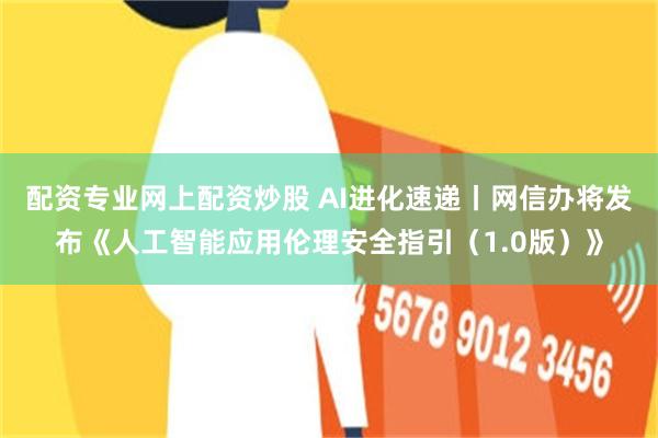 配资专业网上配资炒股 AI进化速递丨网信办将发布《人工智能应用伦理安全指引（1.0版）》