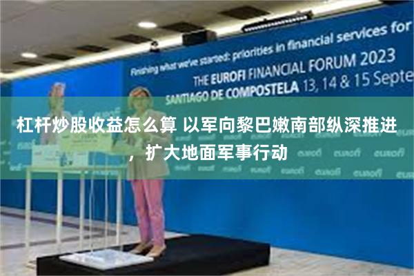 杠杆炒股收益怎么算 以军向黎巴嫩南部纵深推进，扩大地面军事行动