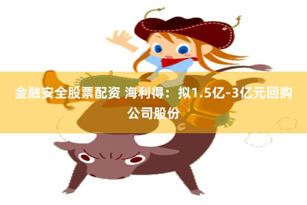金融安全股票配资 海利得：拟1.5亿-3亿元回购公司股份