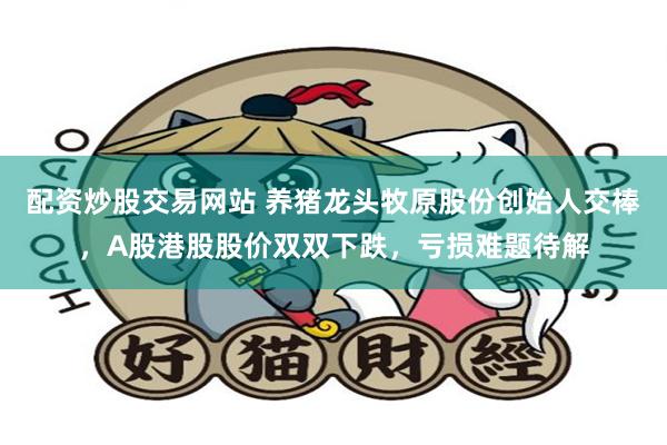 配资炒股交易网站 养猪龙头牧原股份创始人交棒，A股港股股价双双下跌，亏损难题待解