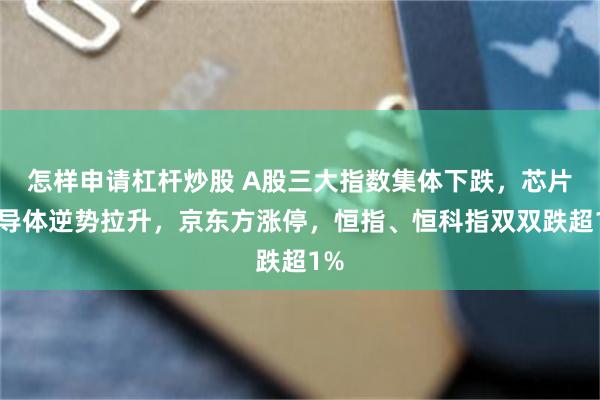怎样申请杠杆炒股 A股三大指数集体下跌，芯片半导体逆势拉升，京东方涨停，恒指、恒科指双双跌超1%