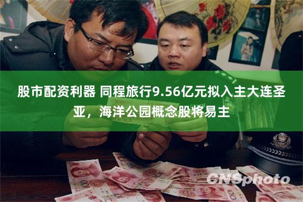股市配资利器 同程旅行9.56亿元拟入主大连圣亚，海洋公园概念股将易主