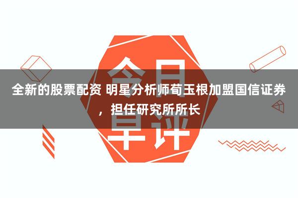 全新的股票配资 明星分析师荀玉根加盟国信证券，担任研究所所长