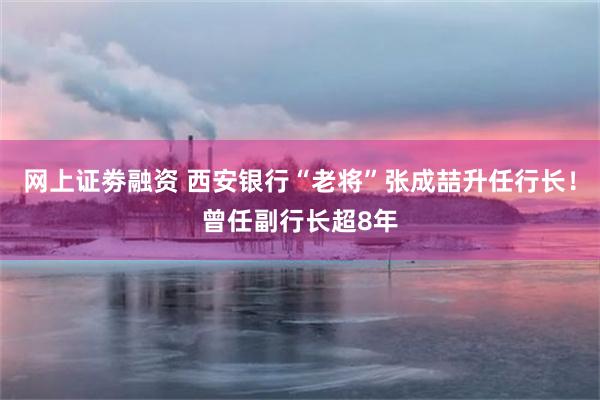 网上证劵融资 西安银行“老将”张成喆升任行长！曾任副行长超8年