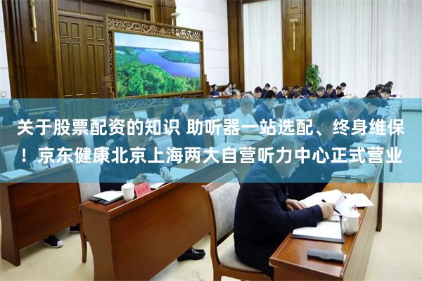关于股票配资的知识 助听器一站选配、终身维保！京东健康北京上海两大自营听力中心正式营业
