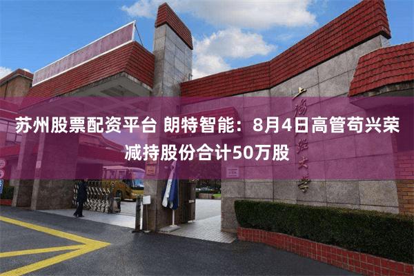 苏州股票配资平台 朗特智能：8月4日高管苟兴荣减持股份合计50万股