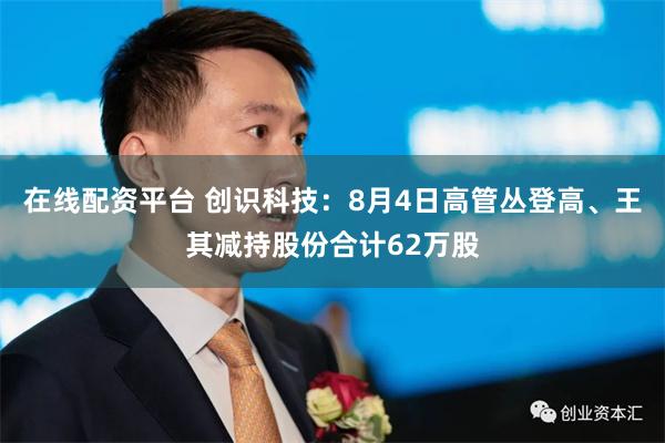 在线配资平台 创识科技：8月4日高管丛登高、王其减持股份合计62万股