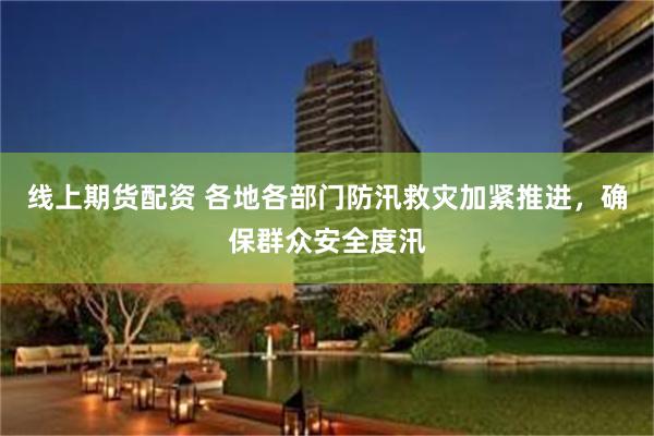 线上期货配资 各地各部门防汛救灾加紧推进，确保群众安全度汛
