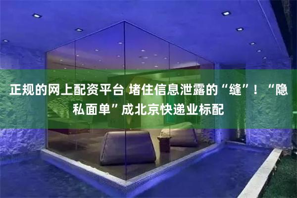 正规的网上配资平台 堵住信息泄露的“缝”！“隐私面单”成北京快递业标配