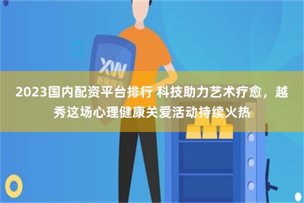 2023国内配资平台排行 科技助力艺术疗愈，越秀这场心理健康关爱活动持续火热