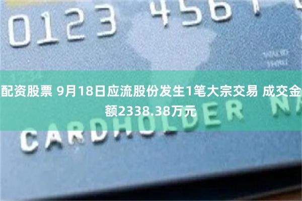 配资股票 9月18日应流股份发生1笔大宗交易 成交金额2338.38万元