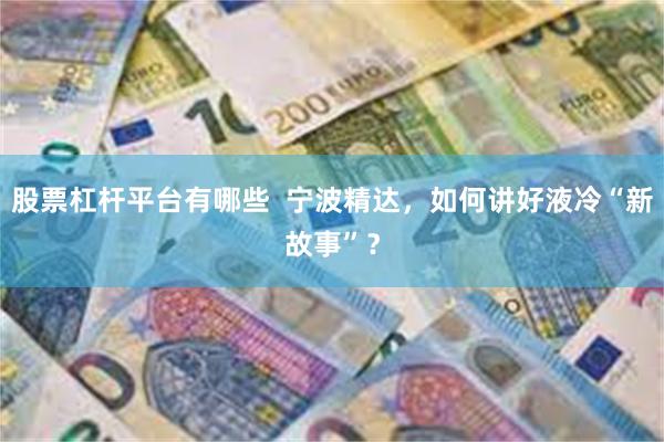 股票杠杆平台有哪些  宁波精达，如何讲好液冷“新故事”？