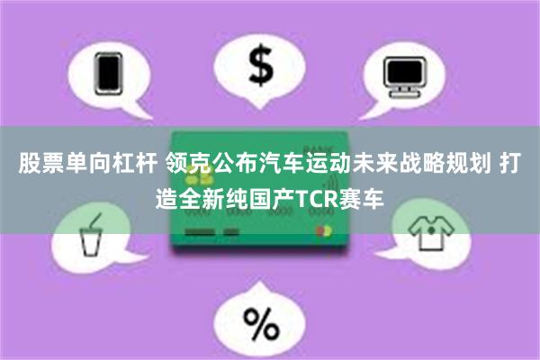 股票单向杠杆 领克公布汽车运动未来战略规划 打造全新纯国产TCR赛车
