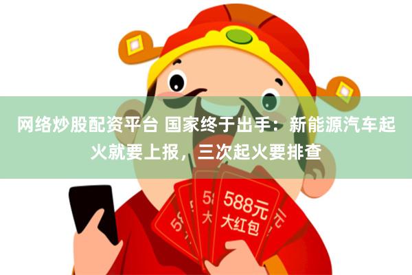 网络炒股配资平台 国家终于出手：新能源汽车起火就要上报，三次起火要排查