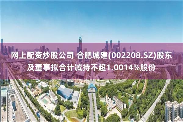 网上配资炒股公司 合肥城建(002208.SZ)股东及董事拟合计减持不超1.0014%股份