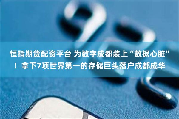 恒指期货配资平台 为数字成都装上“数据心脏”！拿下7项世界第一的存储巨头落户成都成华