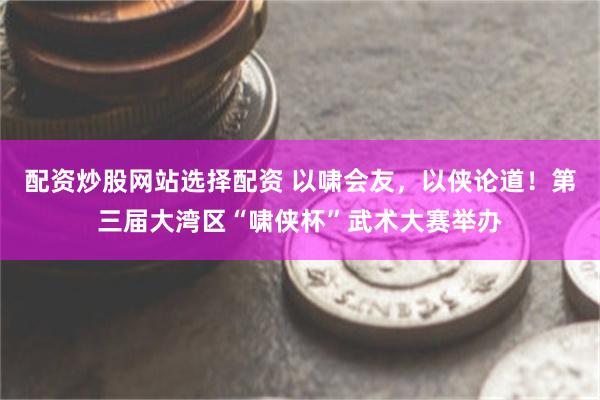 配资炒股网站选择配资 以啸会友，以侠论道！第三届大湾区“啸侠杯”武术大赛举办