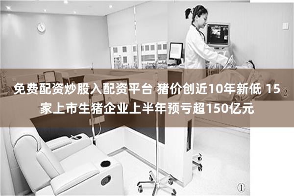 免费配资炒股入配资平台 猪价创近10年新低 15家上市生猪企业上半年预亏超150亿元