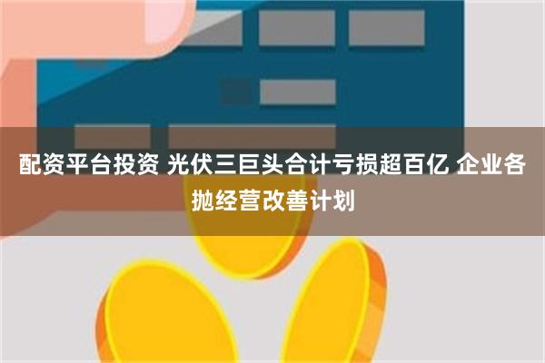 配资平台投资 光伏三巨头合计亏损超百亿 企业各抛经营改善计划