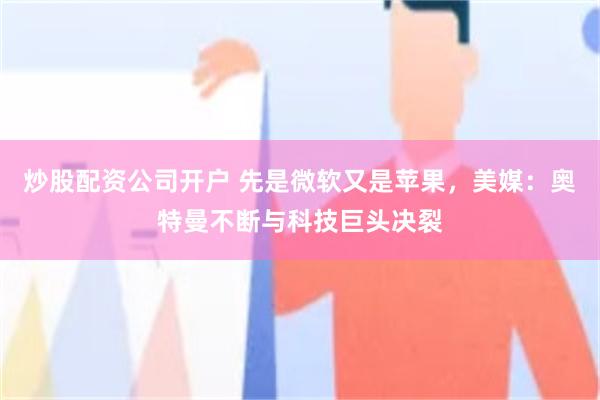 炒股配资公司开户 先是微软又是苹果，美媒：奥特曼不断与科技巨头决裂
