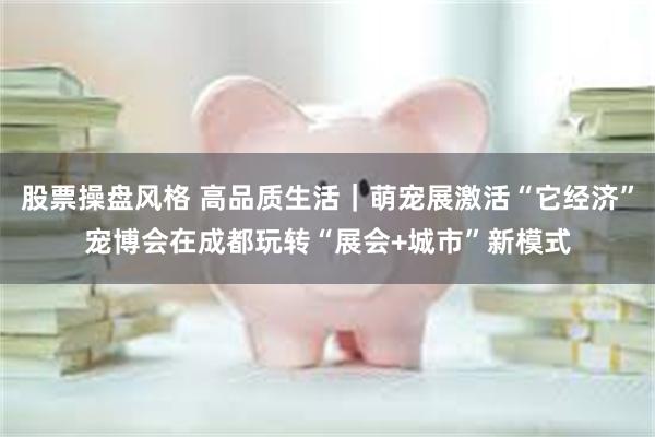 股票操盘风格 高品质生活｜萌宠展激活“它经济”宠博会在成都玩转“展会+城市”新模式
